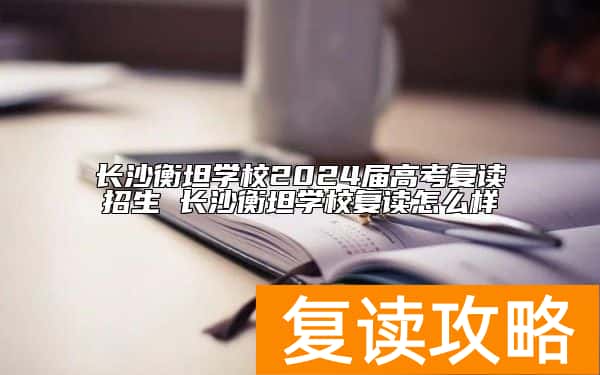 长沙衡坦学校2024届高考复读招生 长沙衡坦学校复读怎么样