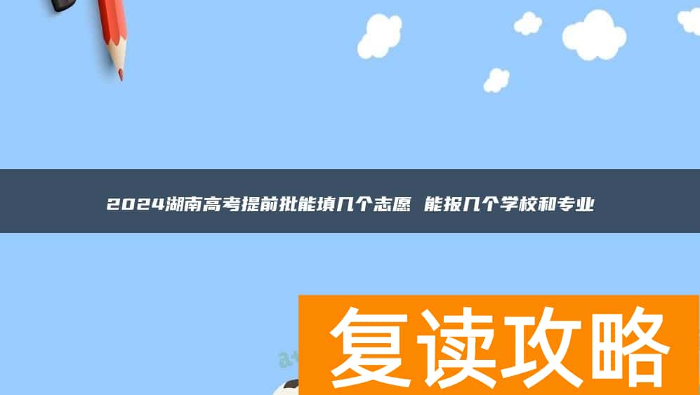 2024湖南高考提前批能填几个志愿 能报几个学校和专业